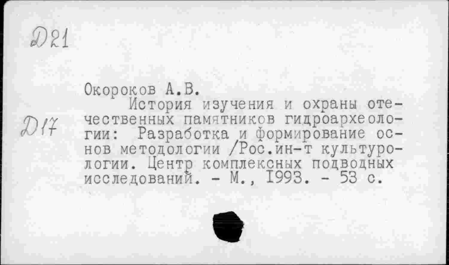 ﻿Da
Окороков А.В.
История изучения и охраны отечественных памятников гидроархеоло-гии: Разработка и формирование основ методологии /Рос.ин-т культурологии. Центр комплексных подводных исследовании. - М., 1993. - 53 с.